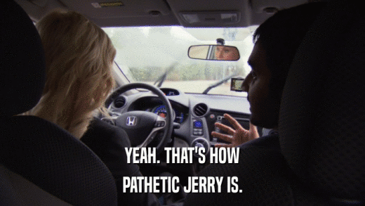 YEAH. THAT'S HOW PATHETIC JERRY IS. 