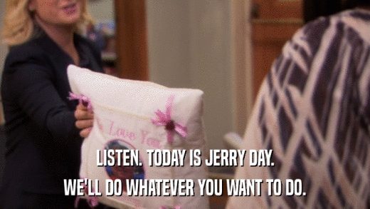 LISTEN. TODAY IS JERRY DAY. WE'LL DO WHATEVER YOU WANT TO DO. 
