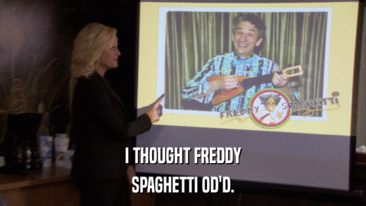 I THOUGHT FREDDY SPAGHETTI OD'D. 