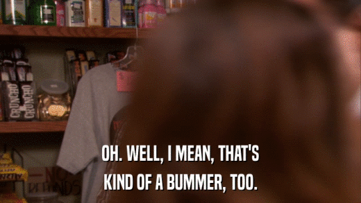 OH. WELL, I MEAN, THAT'S KIND OF A BUMMER, TOO. 
