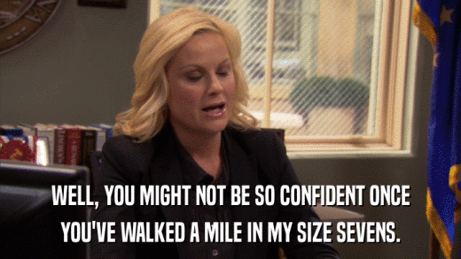 WELL, YOU MIGHT NOT BE SO CONFIDENT ONCE YOU'VE WALKED A MILE IN MY SIZE SEVENS. 