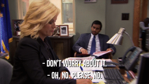 - DON'T WORRY ABOUT IT. - OH, NO. PLEASE, NO. 