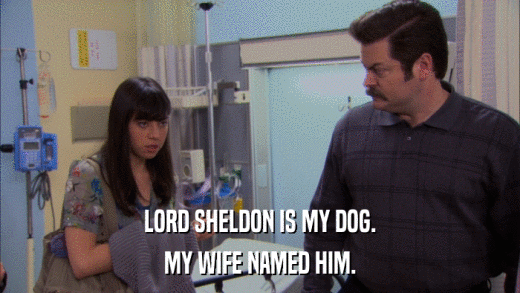 LORD SHELDON IS MY DOG. MY WIFE NAMED HIM. 