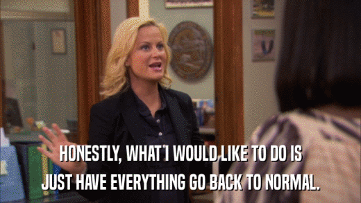 HONESTLY, WHAT I WOULD LIKE TO DO IS JUST HAVE EVERYTHING GO BACK TO NORMAL. 