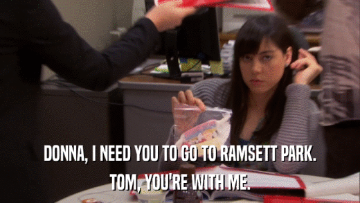 DONNA, I NEED YOU TO GO TO RAMSETT PARK. TOM, YOU'RE WITH ME. 