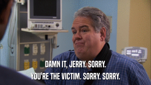 DAMN IT, JERRY. SORRY. YOU'RE THE VICTIM. SORRY. SORRY. 