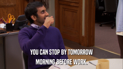 YOU CAN STOP BY TOMORROW MORNING BEFORE WORK. 