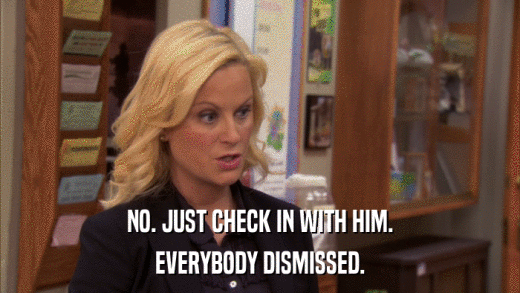 NO. JUST CHECK IN WITH HIM. EVERYBODY DISMISSED. 
