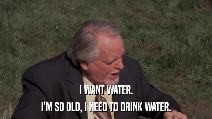 I WANT WATER. I'M SO OLD, I NEED TO DRINK WATER. 