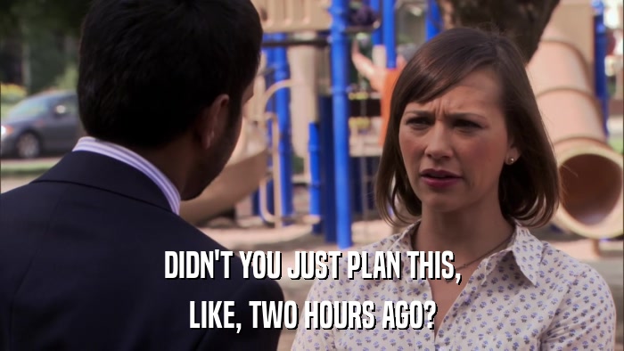 DIDN'T YOU JUST PLAN THIS, LIKE, TWO HOURS AGO? 