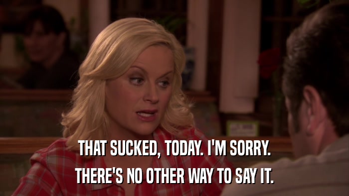 THAT SUCKED, TODAY. I'M SORRY. THERE'S NO OTHER WAY TO SAY IT. 
