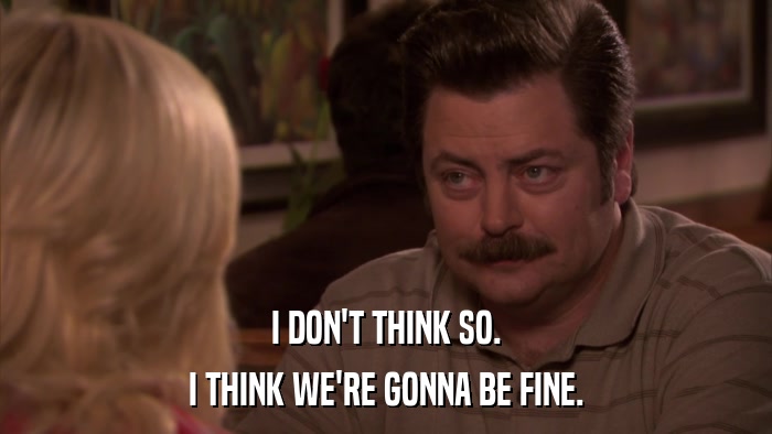 I DON'T THINK SO. I THINK WE'RE GONNA BE FINE. 