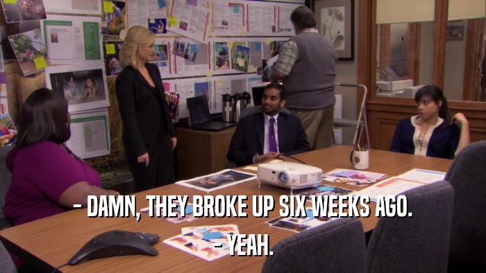 - DAMN, THEY BROKE UP SIX WEEKS AGO. - YEAH. 