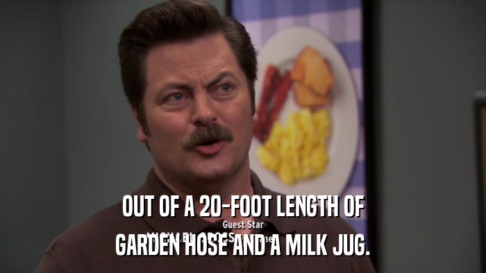 OUT OF A 20-FOOT LENGTH OF GARDEN HOSE AND A MILK JUG. 