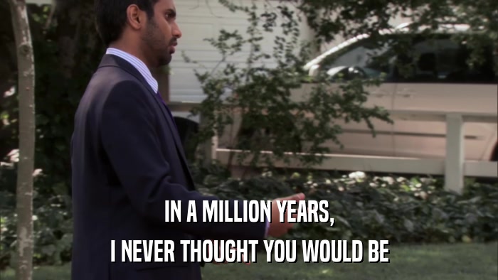 IN A MILLION YEARS, I NEVER THOUGHT YOU WOULD BE 
