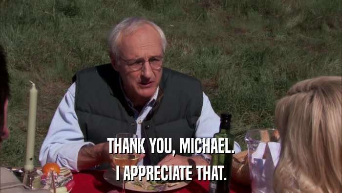 THANK YOU, MICHAEL. I APPRECIATE THAT. 