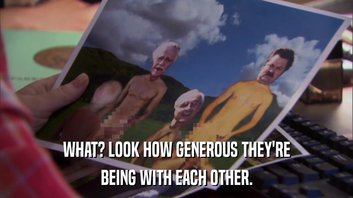 WHAT? LOOK HOW GENEROUS THEY'RE BEING WITH EACH OTHER. 