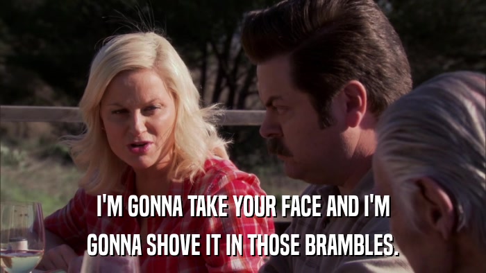 I'M GONNA TAKE YOUR FACE AND I'M GONNA SHOVE IT IN THOSE BRAMBLES. 