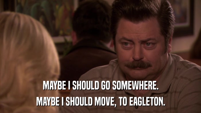 MAYBE I SHOULD GO SOMEWHERE. MAYBE I SHOULD MOVE, TO EAGLETON. 