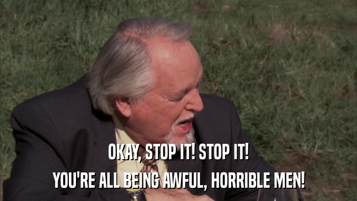 OKAY, STOP IT! STOP IT! YOU'RE ALL BEING AWFUL, HORRIBLE MEN! 