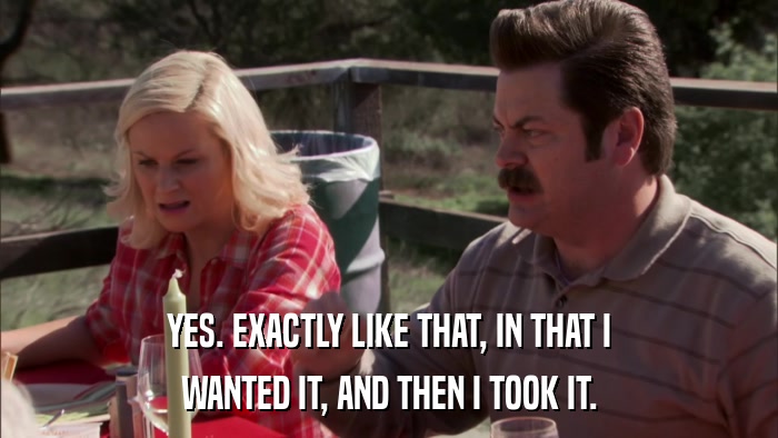 YES. EXACTLY LIKE THAT, IN THAT I WANTED IT, AND THEN I TOOK IT. 