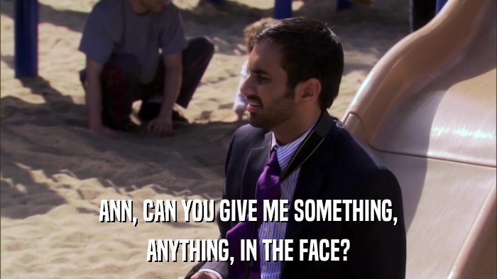 ANN, CAN YOU GIVE ME SOMETHING, ANYTHING, IN THE FACE? 