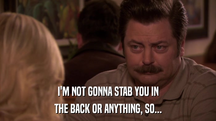 I'M NOT GONNA STAB YOU IN THE BACK OR ANYTHING, SO... 