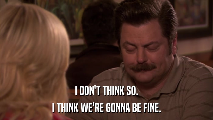 I DON'T THINK SO. I THINK WE'RE GONNA BE FINE. 