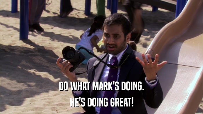 DO WHAT MARK'S DOING. HE'S DOING GREAT! 