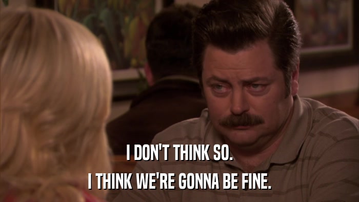 I DON'T THINK SO. I THINK WE'RE GONNA BE FINE. 