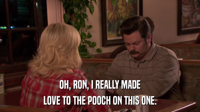 OH, RON, I REALLY MADE LOVE TO THE POOCH ON THIS ONE. 