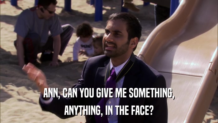 ANN, CAN YOU GIVE ME SOMETHING, ANYTHING, IN THE FACE? 