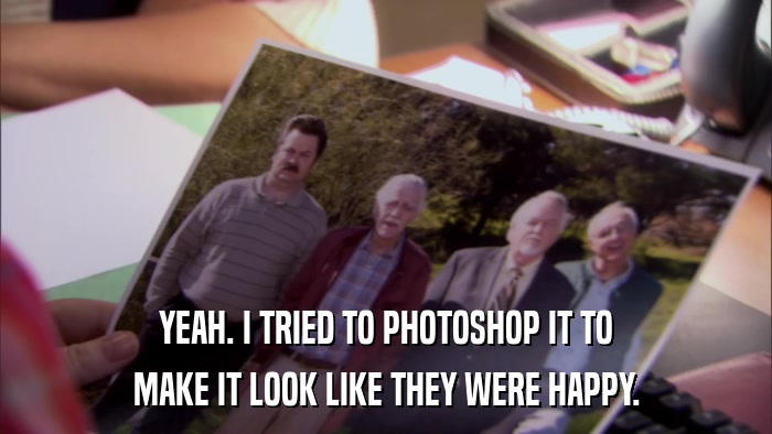 YEAH. I TRIED TO PHOTOSHOP IT TO MAKE IT LOOK LIKE THEY WERE HAPPY. 