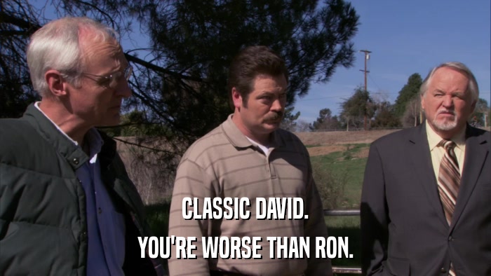 CLASSIC DAVID. YOU'RE WORSE THAN RON. 