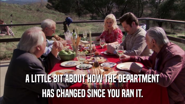 A LITTLE BIT ABOUT HOW THE DEPARTMENT HAS CHANGED SINCE YOU RAN IT. 