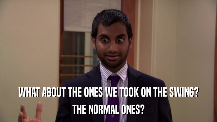 WHAT ABOUT THE ONES WE TOOK ON THE SWING? THE NORMAL ONES? 