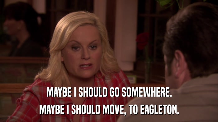MAYBE I SHOULD GO SOMEWHERE. MAYBE I SHOULD MOVE, TO EAGLETON. 