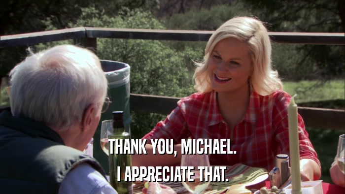THANK YOU, MICHAEL. I APPRECIATE THAT. 