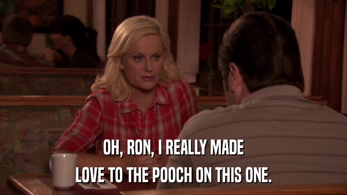 OH, RON, I REALLY MADE LOVE TO THE POOCH ON THIS ONE. 