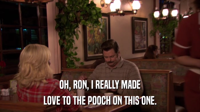 OH, RON, I REALLY MADE LOVE TO THE POOCH ON THIS ONE. 