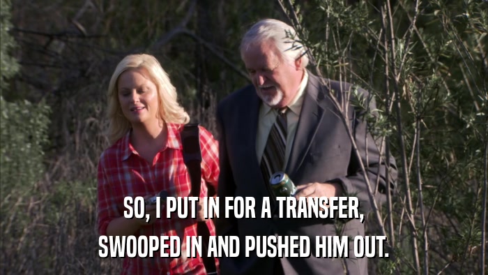 SO, I PUT IN FOR A TRANSFER, SWOOPED IN AND PUSHED HIM OUT. 