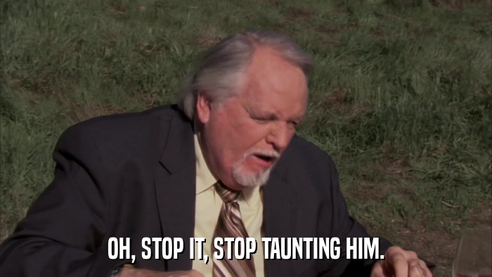 OH, STOP IT, STOP TAUNTING HIM.  
