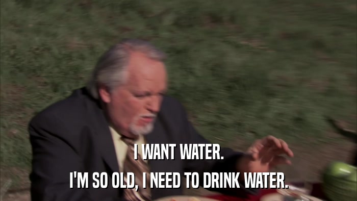 I WANT WATER. I'M SO OLD, I NEED TO DRINK WATER. 