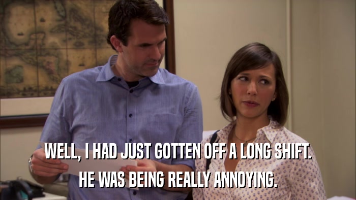 WELL, I HAD JUST GOTTEN OFF A LONG SHIFT. HE WAS BEING REALLY ANNOYING. 