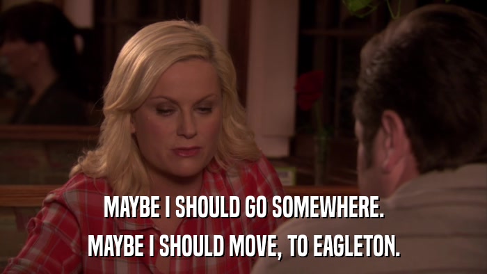 MAYBE I SHOULD GO SOMEWHERE. MAYBE I SHOULD MOVE, TO EAGLETON. 