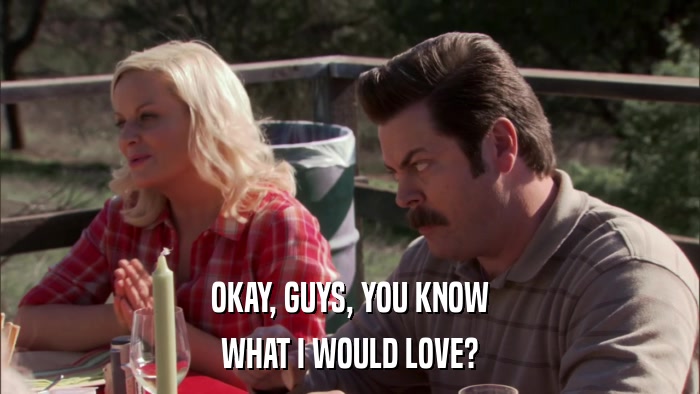 OKAY, GUYS, YOU KNOW WHAT I WOULD LOVE? 