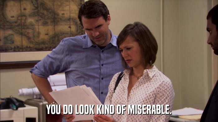 YOU DO LOOK KIND OF MISERABLE.  