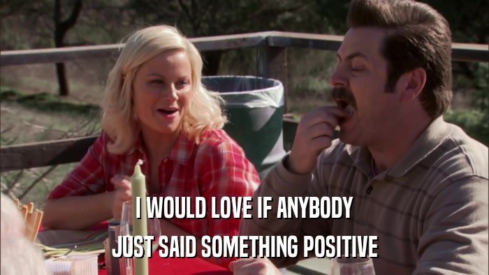 I WOULD LOVE IF ANYBODY JUST SAID SOMETHING POSITIVE 