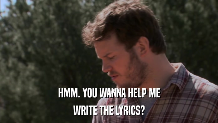 HMM. YOU WANNA HELP ME WRITE THE LYRICS? 