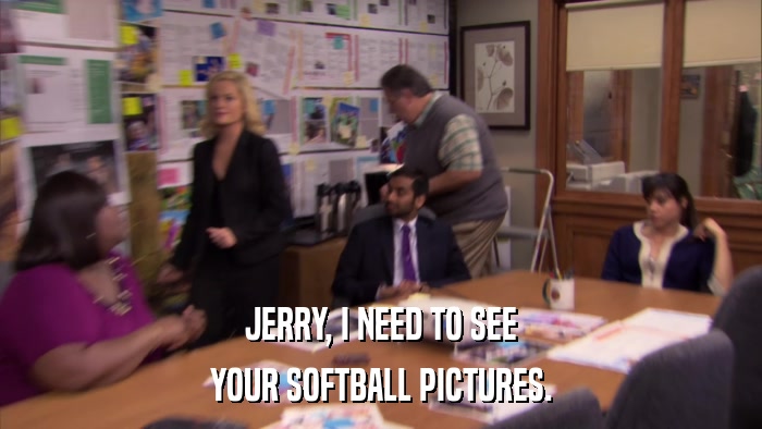 JERRY, I NEED TO SEE YOUR SOFTBALL PICTURES. 